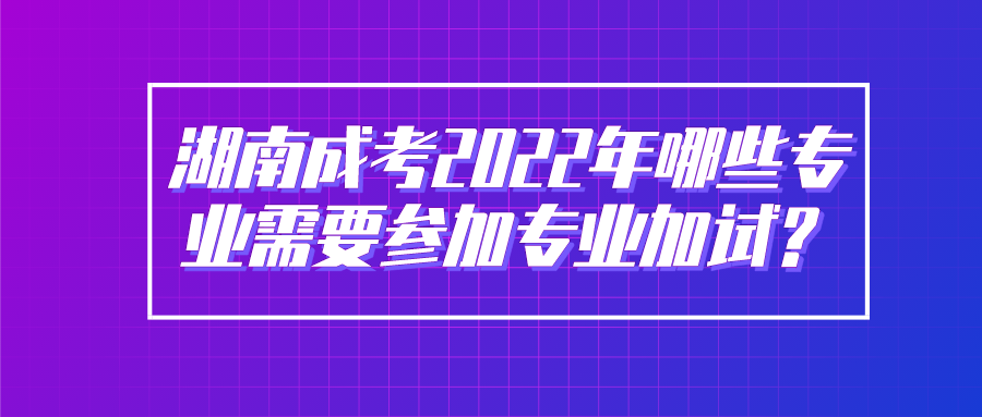 湖南成考2022年哪些专业需要参加专业加试？